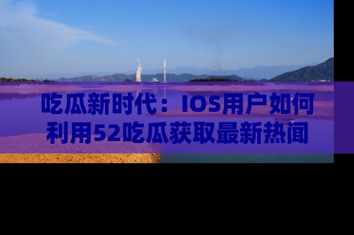 吃瓜新时代：IOS用户如何利用52吃瓜获取最新热闻
