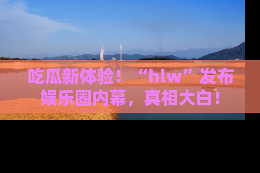 吃瓜新体验！“hlw”发布娱乐圈内幕，真相大白！