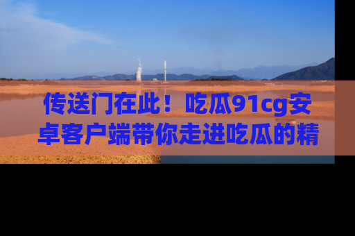 传送门在此！吃瓜91cg安卓客户端带你走进吃瓜的精彩世界