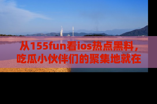 从155fun看ios热点黑料，吃瓜小伙伴们的聚集地就在这里！