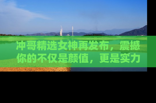 冲哥精选女神再发布，震撼你的不仅是颜值，更是实力！