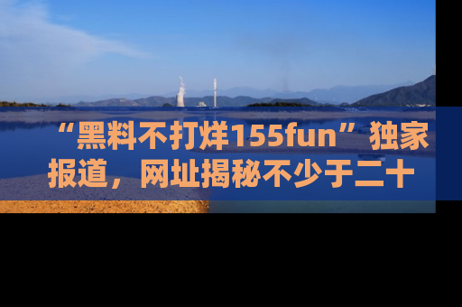 “黑料不打烊155fun”独家报道，网址揭秘不少于二十条惊人黑料新闻！
