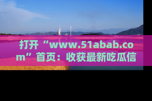 打开“www.51abab.com”首页：收获最新吃瓜信息，成为圈内明星动态达人！
