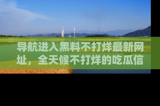 导航进入黑料不打烊最新网址，全天候不打烊的吃瓜信息为你奉上！