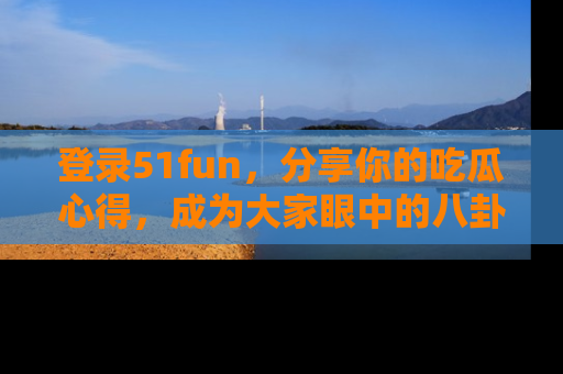 登录51fun，分享你的吃瓜心得，成为大家眼中的八卦专家！
