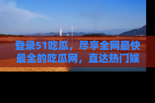 登录51吃瓜，尽享全网最快最全的吃瓜网，直达热门娱乐新闻！