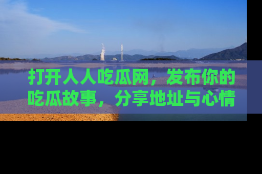 打开人人吃瓜网，发布你的吃瓜故事，分享地址与心情！