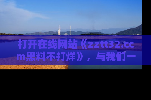 打开在线网站《zztt32.ccm黑料不打烊》，与我们一起揭露那些鲜为人知的黑料与明星秘密！