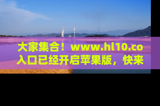 大家集合！www.hl10.co入口已经开启苹果版，快来一起享受吃瓜吧！