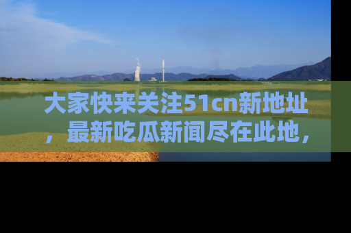 大家快来关注51cn新地址，最新吃瓜新闻尽在此地，绝对不容错过哦！