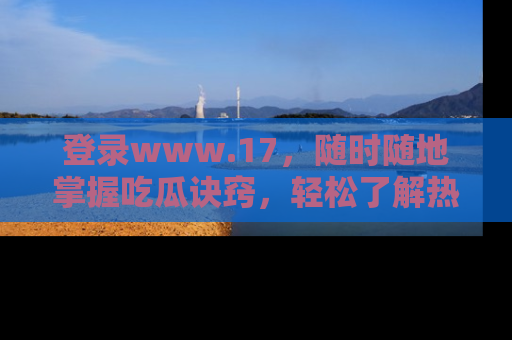 登录www.17，随时随地掌握吃瓜诀窍，轻松了解热点！