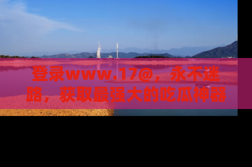 登录www.17@，永不迷路，获取最强大的吃瓜神器，解锁娱乐新动态。