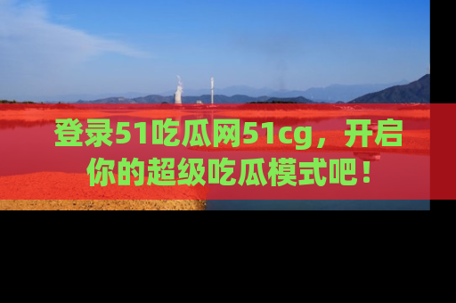登录51吃瓜网51cg，开启你的超级吃瓜模式吧！