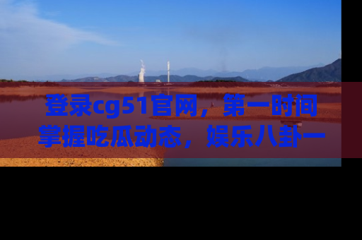 登录cg51官网，第一时间掌握吃瓜动态，娱乐八卦一网打尽！
