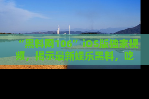 “黑料网106”iOS版独家视频，揭示最新娱乐黑料，吃瓜不停！