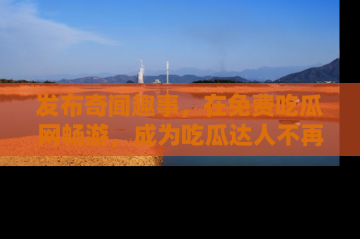 发布奇闻趣事，在免费吃瓜网畅游，成为吃瓜达人不再是梦！