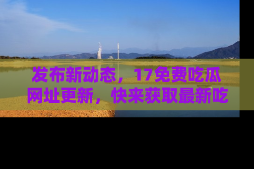 发布新动态，17免费吃瓜网址更新，快来获取最新吃瓜信息哦！