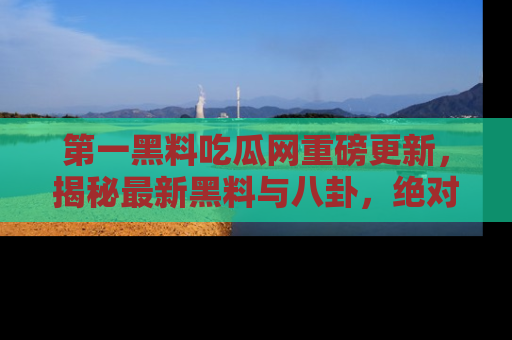 第一黑料吃瓜网重磅更新，揭秘最新黑料与八卦，绝对不容错过