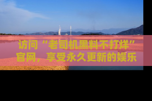 访问“老司机黑料不打烊”官网，享受永久更新的娱乐八卦和内幕新闻！