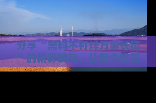 分享“黑料不打烊万里长征”的精彩瞬间，让每个吃瓜人都乐在其中！