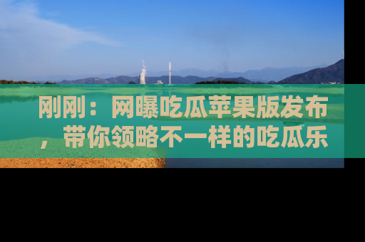 刚刚：网曝吃瓜苹果版发布，带你领略不一样的吃瓜乐趣！