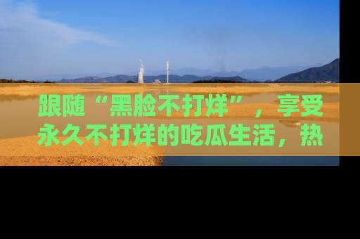 跟随“黑脸不打烊”，享受永久不打烊的吃瓜生活，热辣八卦不断