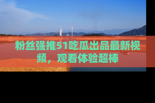 粉丝强推51吃瓜出品最新视频，观看体验超棒
