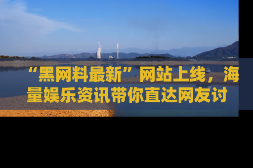 “黑网料最新”网站上线，海量娱乐资讯带你直达网友讨论的中心！
