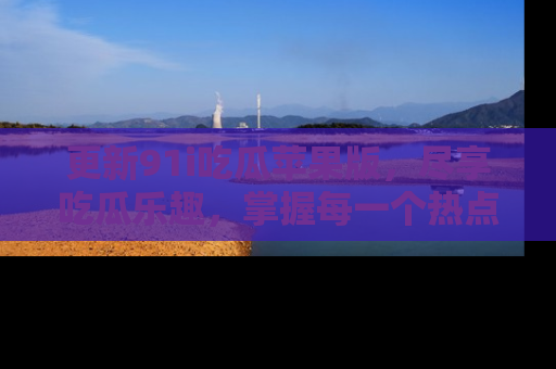 更新91i吃瓜苹果版，尽享吃瓜乐趣，掌握每一个热点话题