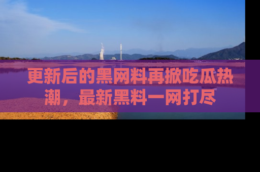 更新后的黑网料再掀吃瓜热潮，最新黑料一网打尽