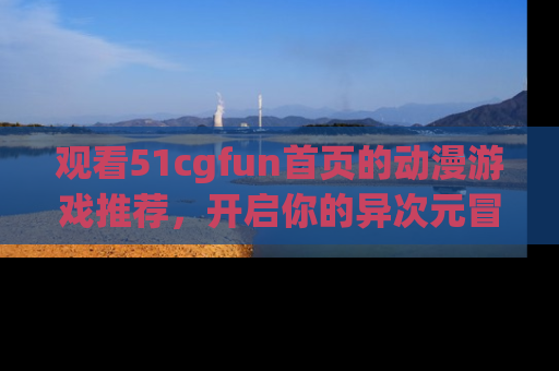 观看51cgfun首页的动漫游戏推荐，开启你的异次元冒险之旅！