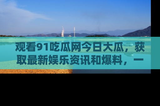 观看91吃瓜网今日大瓜，获取最新娱乐资讯和爆料，一起来围观！