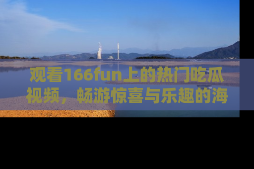 观看166fun上的热门吃瓜视频，畅游惊喜与乐趣的海洋！