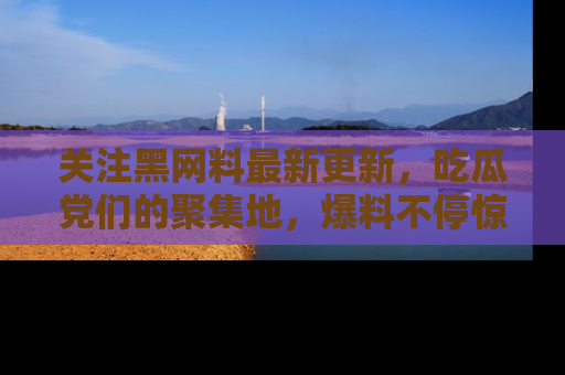 关注黑网料最新更新，吃瓜党们的聚集地，爆料不停惊喜连连！