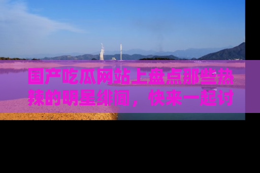 国产吃瓜网站上盘点那些热辣的明星绯闻，快来一起讨论吧！