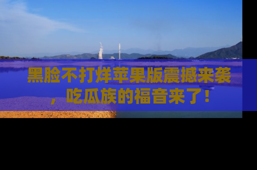 黑脸不打烊苹果版震撼来袭，吃瓜族的福音来了！