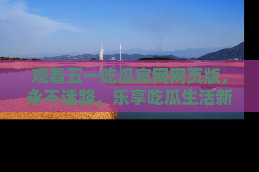 观看五一吃瓜官网网页版，永不迷路，乐享吃瓜生活新方式