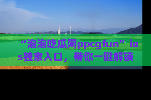 “泡泡吃瓜网ppcgfun”ios独家入口，带你一键解锁最新娱乐资讯，快来吃瓜！