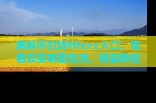 黑料不打烊tttzzz入口，观看真实明星生活，揭露那些不为人知的真相