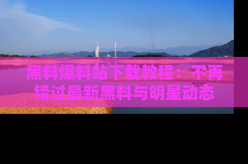 黑料爆料站下载教程：不再错过最新黑料与明星动态