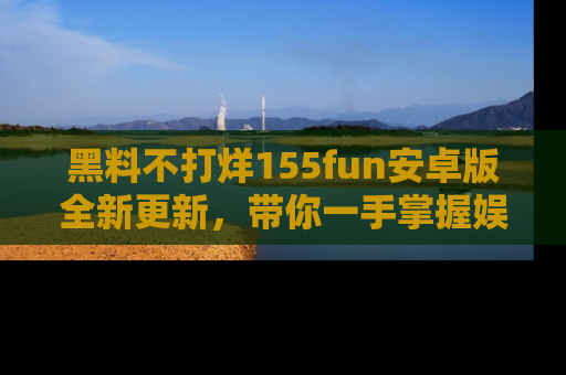 黑料不打烊155fun安卓版全新更新，带你一手掌握娱乐圈的秘密与八卦！