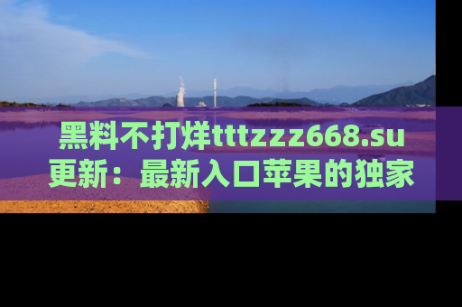 黑料不打烊tttzzz668.su更新：最新入口苹果的独家黑料，你不能错过的真相！