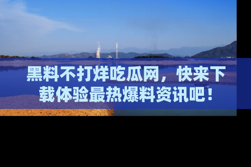 黑料不打烊吃瓜网，快来下载体验最热爆料资讯吧！