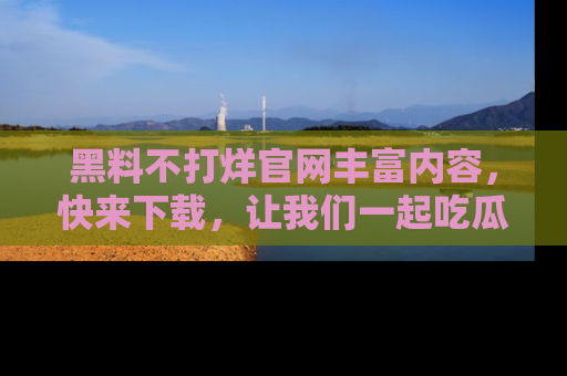 黑料不打烊官网丰富内容，快来下载，让我们一起吃瓜吧！