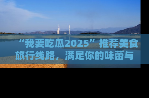 “我要吃瓜2025”推荐美食旅行线路，满足你的味蕾与好奇心