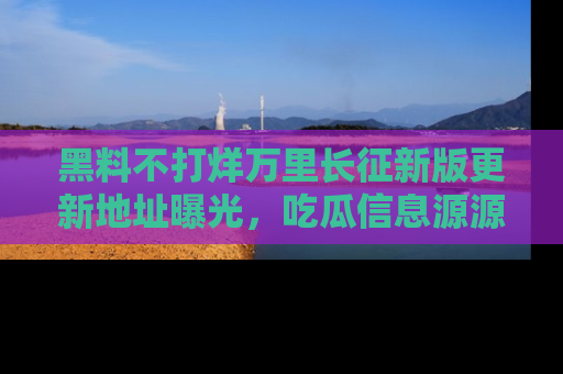 黑料不打烊万里长征新版更新地址曝光，吃瓜信息源源不断