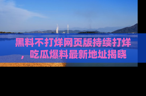 黑料不打烊网页版持续打烊，吃瓜爆料最新地址揭晓