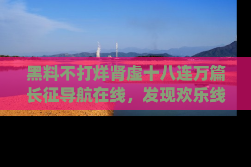 黑料不打烊肾虚十八连万篇长征导航在线，发现欢乐线路的最佳app推荐！