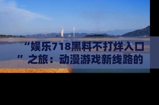 “娱乐718黑料不打烊入口”之旅：动漫游戏新线路的耀眼内幕曝光！