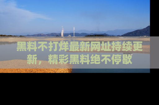 黑料不打烊最新网址持续更新，精彩黑料绝不停歇